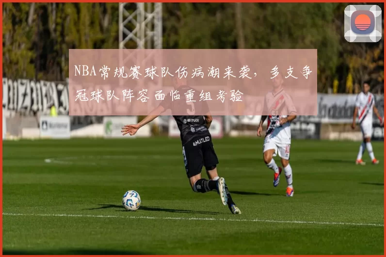 NBA常规赛球队伤病潮来袭，多支争冠球队阵容面临重组考验