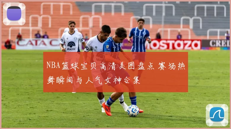 NBA篮球宝贝高清美图盘点 赛场热舞瞬间与人气女神合集