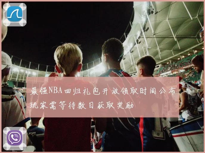 最强NBA回归礼包开放领取时间公布玩家需等待数日获取奖励