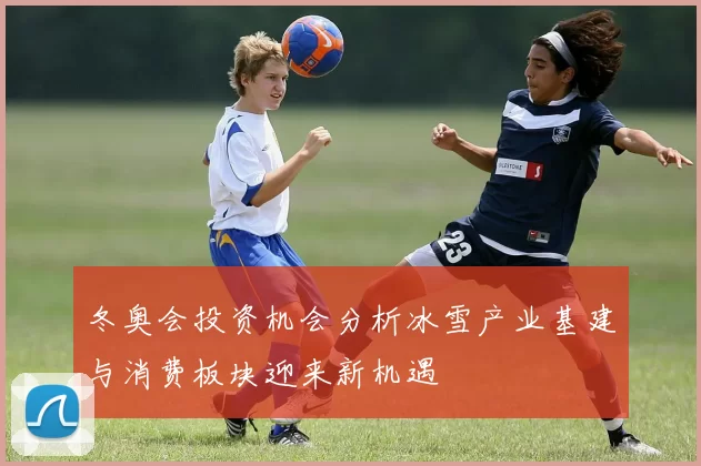 冬奥会投资机会分析冰雪产业基建与消费板块迎来新机遇