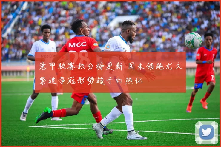 意甲联赛积分榜更新 国米领跑尤文紧追争冠形势趋于白热化