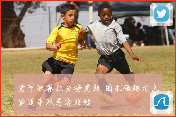 意甲联赛积分榜更新 国米领跑尤文紧追争冠悬念延续