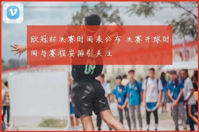 欧冠杯决赛时间表公布 决赛开球时间与赛程安排引关注