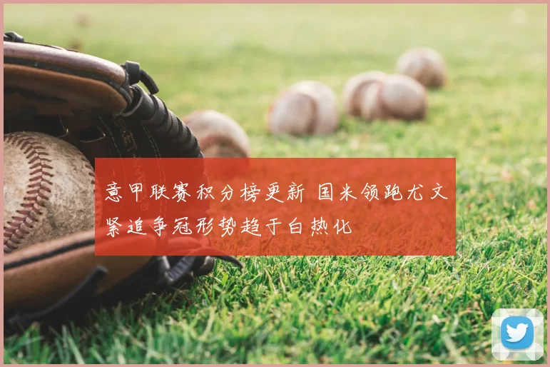 意甲联赛积分榜更新 国米领跑尤文紧追争冠形势趋于白热化