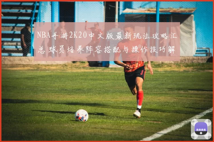 NBA手游2K20中文版最新玩法攻略汇总 球员培养阵容搭配与操作技巧解析