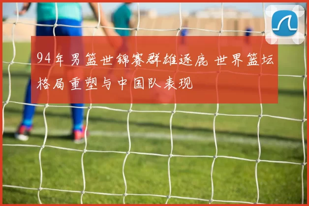 94年男篮世锦赛群雄逐鹿 世界篮坛格局重塑与中国队表现